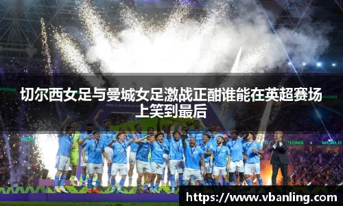 切尔西女足与曼城女足激战正酣谁能在英超赛场上笑到最后