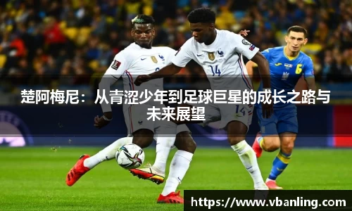 楚阿梅尼：从青涩少年到足球巨星的成长之路与未来展望