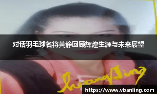 对话羽毛球名将黄静回顾辉煌生涯与未来展望