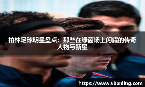 柏林足球明星盘点：那些在绿茵场上闪耀的传奇人物与新星