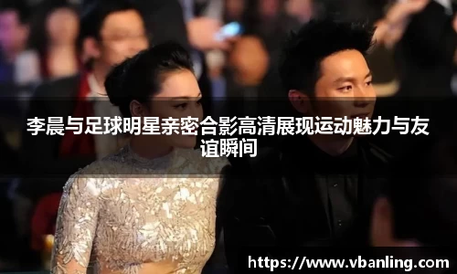 李晨与足球明星亲密合影高清展现运动魅力与友谊瞬间